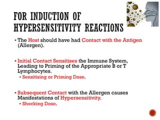 ▪ The Host should have had Contact with the Antigen
(Allergen).
▪ Initial Contact Sensitises the Immune System,
Leading to Priming of the Appropriate B or T
Lymphocytes.
▪ Sensitising or Priming Dose.
▪ Subsequent Contact with the Allergen causes
Manifestations of Hypersensitivity.
▪ Shocking Dose.
 