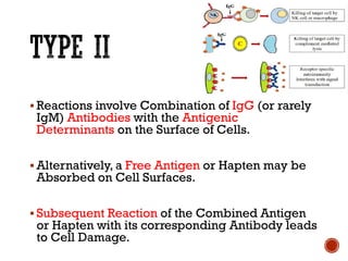 ▪ Reactions involve Combination of IgG (or rarely
IgM) Antibodies with the Antigenic
Determinants on the Surface of Cells.
▪ Alternatively, a Free Antigen or Hapten may be
Absorbed on Cell Surfaces.
▪ Subsequent Reaction of the Combined Antigen
or Hapten with its corresponding Antibody leads
to Cell Damage.
 
