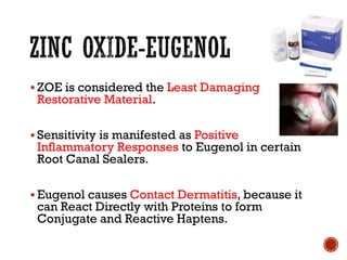 ▪ ZOE is considered the Least Damaging
Restorative Material.
▪ Sensitivity is manifested as Positive
Inflammatory Responses to Eugenol in certain
Root Canal Sealers.
▪ Eugenol causes Contact Dermatitis, because it
can React Directly with Proteins to form
Conjugate and Reactive Haptens.
 