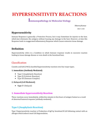 HYPERSENSITIVITY REACTIONS
Immunopathology & Molecular biology
Dheeraj Kumar
BMLT 6 SEM
Hypersensitivity
Immune Response is generally a Protective Process, but it may Sometimes be injuries to the host.
which Just eliminates the antigens without Causing any damage to the host. However, at time this
Response leads to exaggerated inflammatory Response which Causes extensive tissue damage.
Definition
Hypersensitivity refers to a Condition in which Immune response results in excessive reaction
leading to tissue damage disease or even death in the Sensitized host.
Classification
Coombs and Gell (1963) classified hypersensitivity reactions into four major types.
1. immediate (Antibody Mediated)
 Type I (Anaphylactic Reaction)
 Type II (Cytotoxic Reaction)
 Type III (Immune Complex)
2. Delayed (Cell Mediated)
 Type IV (Delayed)
1. Immediate hypersensitivity Reaction
These reactions occur immediately, within few minutes to few hours of antigen Contact as a result
of abnormal humoral response (antibody mediated).
Type I (Anaphylaxis Reaction)
Type I hypersensitivity reaction is Production of IgE by Sensitized B Cell following contact with an
allergen which induces mast Cell degranulation.
 