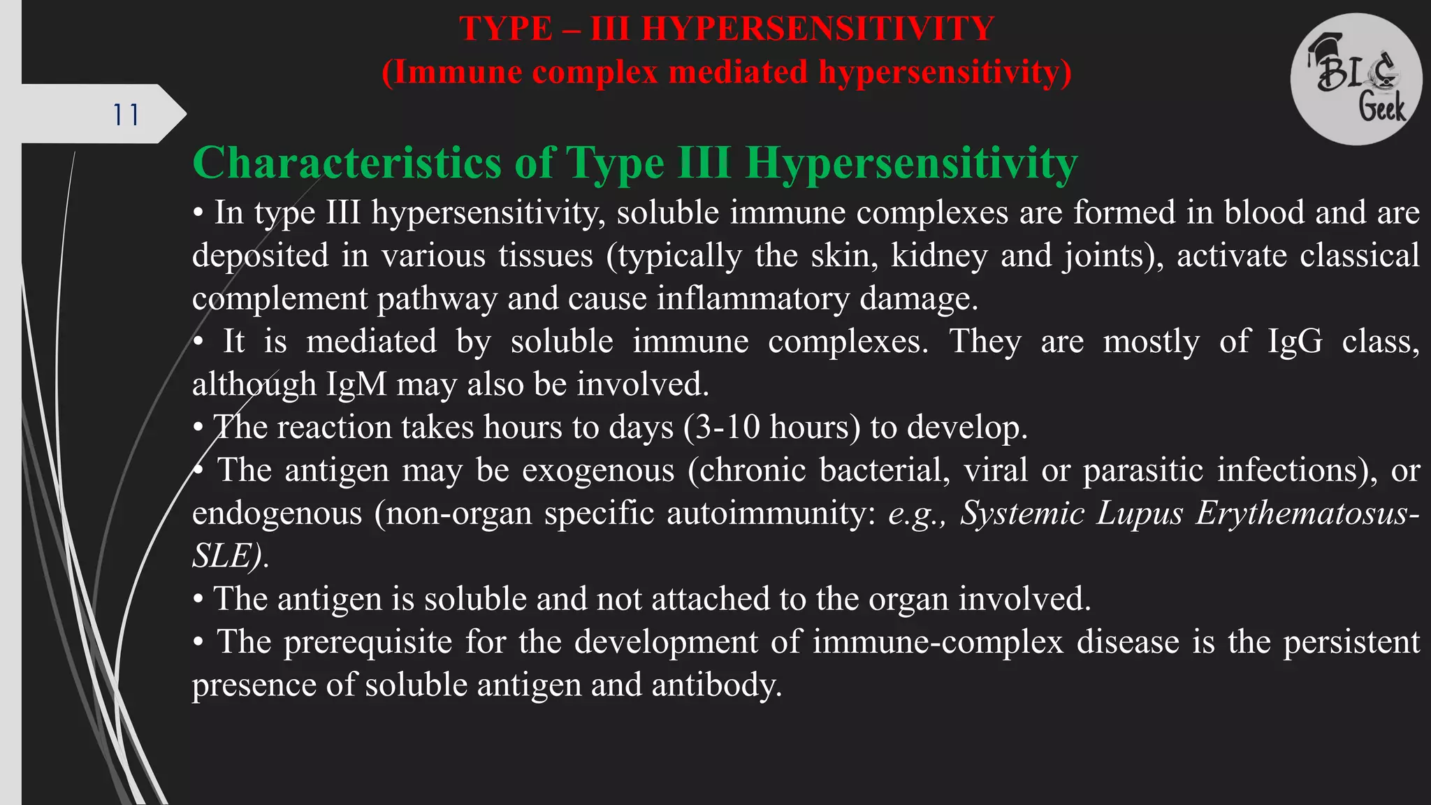 11
TYPE – III HYPERSENSITIVITY
(Immune complex mediated hypersensitivity)
Characteristics of Type III Hypersensitivity
• In type III hypersensitivity, soluble immune complexes are formed in blood and are
deposited in various tissues (typically the skin, kidney and joints), activate classical
complement pathway and cause inflammatory damage.
• It is mediated by soluble immune complexes. They are mostly of IgG class,
although IgM may also be involved.
• The reaction takes hours to days (3-10 hours) to develop.
• The antigen may be exogenous (chronic bacterial, viral or parasitic infections), or
endogenous (non-organ specific autoimmunity: e.g., Systemic Lupus Erythematosus-
SLE).
• The antigen is soluble and not attached to the organ involved.
• The prerequisite for the development of immune-complex disease is the persistent
presence of soluble antigen and antibody.
 
