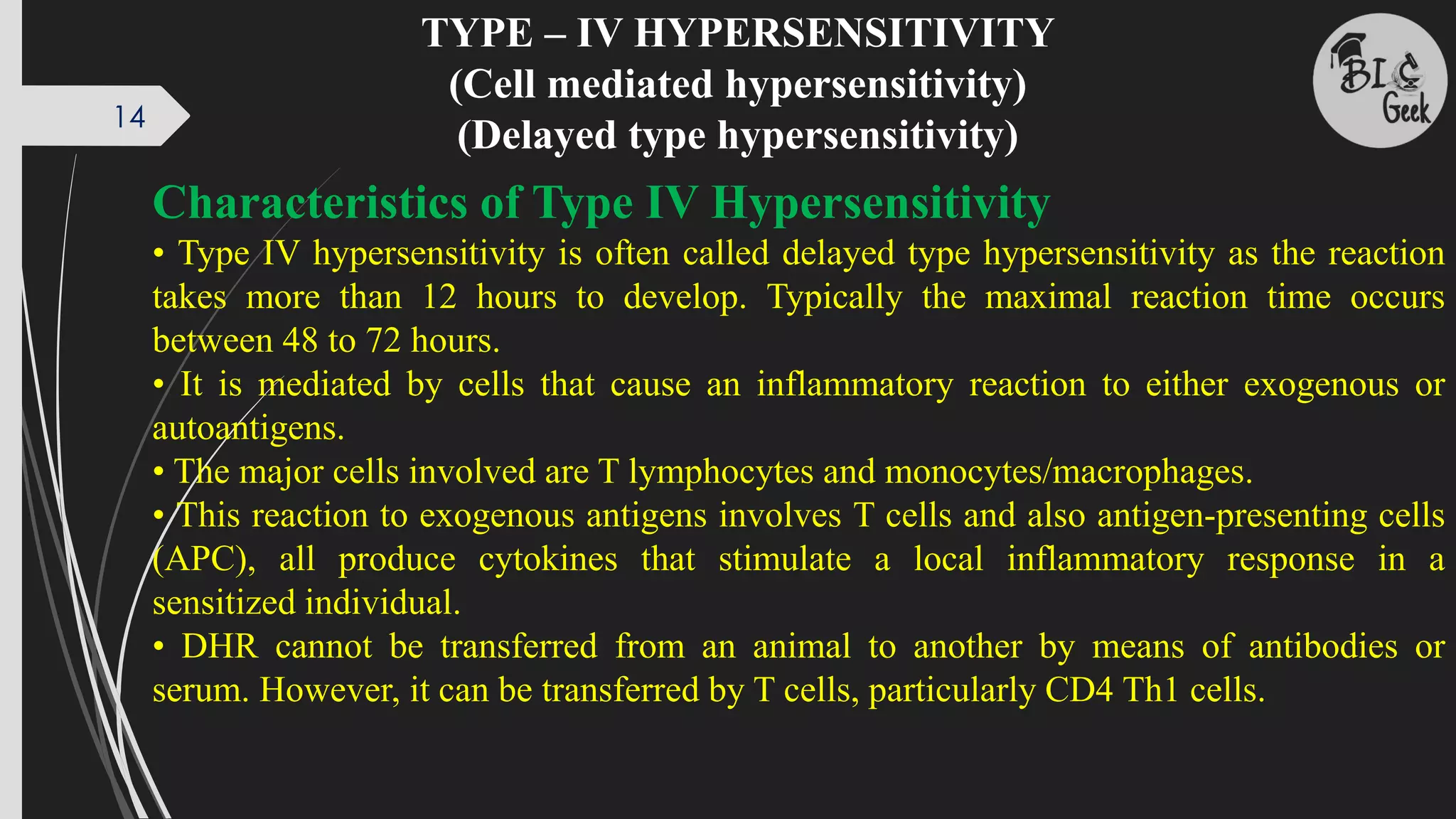 TYPE – IV HYPERSENSITIVITY
(Cell mediated hypersensitivity)
(Delayed type hypersensitivity)
Characteristics of Type IV Hypersensitivity
• Type IV hypersensitivity is often called delayed type hypersensitivity as the reaction
takes more than 12 hours to develop. Typically the maximal reaction time occurs
between 48 to 72 hours.
• It is mediated by cells that cause an inflammatory reaction to either exogenous or
autoantigens.
• The major cells involved are T lymphocytes and monocytes/macrophages.
• This reaction to exogenous antigens involves T cells and also antigen-presenting cells
(APC), all produce cytokines that stimulate a local inflammatory response in a
sensitized individual.
• DHR cannot be transferred from an animal to another by means of antibodies or
serum. However, it can be transferred by T cells, particularly CD4 Th1 cells.
14
 