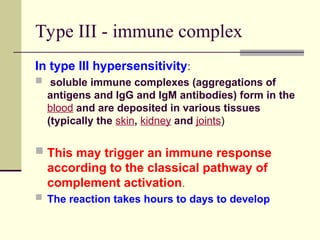 Type III - immune complex
In type III hypersensitivity:
 soluble immune complexes (aggregations of
antigens and IgG and IgM antibodies) form in the
blood and are deposited in various tissues
(typically the skin, kidney and joints)
 This may trigger an immune response
according to the classical pathway of
complement activation.
 The reaction takes hours to days to develop
 