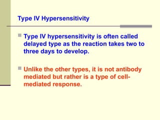 Type IV Hypersensitivity
 Type IV hypersensitivity is often called
delayed type as the reaction takes two to
three days to develop.
 Unlike the other types, it is not antibody
mediated but rather is a type of cell-
mediated response.
 
