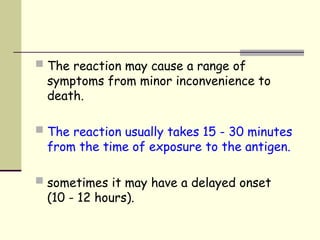 The reaction may cause a range of
symptoms from minor inconvenience to
death.
 The reaction usually takes 15 - 30 minutes
from the time of exposure to the antigen.
 sometimes it may have a delayed onset
(10 - 12 hours).
 
