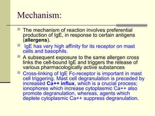 Mechanism:
 The mechanism of reaction involves preferential
production of IgE, in response to certain antigens
(allergens).
 IgE has very high affinity for its receptor on mast
cells and basophils.
 A subsequent exposure to the same allergen cross
links the cell-bound IgE and triggers the release of
various pharmacologically active substances
 Cross-linking of IgE Fc-receptor is important in mast
cell triggering. Mast cell degranulation is preceded by
increased Ca++ influx, which is a crucial process;
ionophores which increase cytoplasmic Ca++ also
promote degranulation, whereas, agents which
deplete cytoplasmic Ca++ suppress degranulation.
 