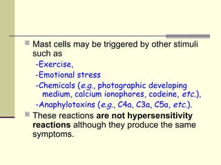  Mast cells may be triggered by other stimuli
such as
-Exercise,
-Emotional stress
-Chemicals (e.g., photographic developing
medium, calcium ionophores, codeine, etc.),
-Anaphylotoxins (e.g., C4a, C3a, C5a, etc.).
 These reactions are not hypersensitivity
reactions although they produce the same
symptoms.
 