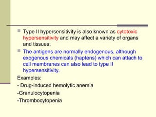  Type II hypersensitivity is also known as cytotoxic
hypersensitivity and may affect a variety of organs
and tissues.
 The antigens are normally endogenous, although
exogenous chemicals (haptens) which can attach to
cell membranes can also lead to type II
hypersensitivity.
Examples:
- Drug-induced hemolytic anemia
-Granulocytopenia
-Thrombocytopenia
 