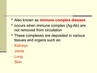  Also known as immune complex disease
 occurs when immune complex (Ag-Ab) are
not removed from circulation
 These complexes are deposited in various
tissues and organs such as:
- Kidneys
- Joints
- Lung
- Skin
 