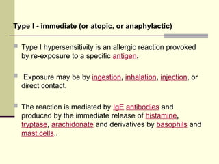 Type I - immediate (or atopic, or anaphylactic)
 Type I hypersensitivity is an allergic reaction provoked
by re-exposure to a specific antigen.
 Exposure may be by ingestion, inhalation, injection, or
direct contact.
 The reaction is mediated by IgE antibodies and
produced by the immediate release of histamine,
tryptase, arachidonate and derivatives by basophils and
mast cells..
 