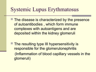 Systemic Lupus Erythmatosus
 The disease is characterized by the presence
of autoantibodies , which form immune
complexes with autoantigens and are
deposited within the kidney glomeruli
 The resulting type III hypersensitivity is
responsible for the glomerulonephritis
(Inflammation of blood capillary vessels in the
glomeruli)
 