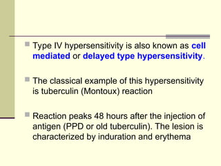  Type IV hypersensitivity is also known as cell
mediated or delayed type hypersensitivity.
 The classical example of this hypersensitivity
is tuberculin (Montoux) reaction
 Reaction peaks 48 hours after the injection of
antigen (PPD or old tuberculin). The lesion is
characterized by induration and erythema
 