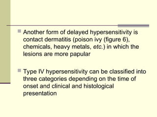  Another form of delayed hypersensitivity is
contact dermatitis (poison ivy (figure 6),
chemicals, heavy metals, etc.) in which the
lesions are more papular
 Type IV hypersensitivity can be classified into
three categories depending on the time of
onset and clinical and histological
presentation
 