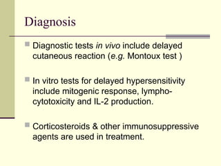 Diagnosis
 Diagnostic tests in vivo include delayed
cutaneous reaction (e.g. Montoux test )
 In vitro tests for delayed hypersensitivity
include mitogenic response, lympho-
cytotoxicity and IL-2 production.
 Corticosteroids & other immunosuppressive
agents are used in treatment.
 
