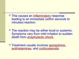  This causes an inflammatory response
leading to an immediate (within seconds to
minutes) reaction.
 The reaction may be either local or systemic.
Symptoms vary from mild irritation to sudden
death from anaphylactic shock.
 Treatment usually involves epinephrine,
antihistamines, and corticosteroids
 