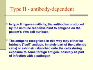 Type II - antibody-dependent
 In type II hypersensitivity, the antibodies produced
by the immune response bind to antigens on the
patient's own cell surfaces.
 The antigens recognized in this way may either be
intrinsic ("self" antigen, innately part of the patient's
cells) or extrinsic (absorbed onto the cells during
exposure to some foreign antigen, possibly as part
of infection with a pathogen
 
