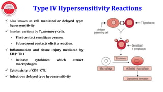 Type IV Hypersensitivity Reactions
 Also known as cell mediated or delayed type
hypersensitivity
 Involve reactions by TD memory cells.
• First contact sensitizes person.
• Subsequent contacts elicit a reaction.
 Inflammation and tissue injury mediated by
CD4+ Th1
• Release cytokines which
macrophages
 Cytotoxicity of CD8+ CTL
 Infectious delayed type hypersensitivity
attract
 