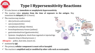 Type I Hypersensitivity Reactions
 It is also known as immediate or anaphylactic hypersensitivity
 The reaction takes minutes from the time of exposure to the antigen. May
sometimes be delayed (10-12 hours).
 The reaction may involve:
• skin (urticaria and eczema)
• eyes (conjunctivitis)
• nasopharynx (allergic rhinitis)
• bronchopulmonary tissues (asthma)
• gastrointestinal tract (gastroenteritis)
• Systemic: Anaphylactic shock from ingested or injected Ags
(massive drop in blood pressure. )
Allergens： pollen, dust mite, insects etc.
 mediated by IgE.
 The primary cellular component is mast cell or basophil.
 The reaction is amplified and/or modified by other cells such as eosinophils.
 