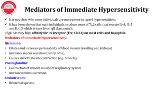 Mediators of Immediate Hypersensitivity
 It is not clear why some individuals are more prone to type-I hypersensitivity
 It has been shown that such individuals produce more of TH2 cells that secrete IL-4, IL-5
and IL-13 which in turn favor IgE class switch.
IgE has very high affinity for its receptor (Fcε; CD23) on mast cells and basophils.
Mediators of Immediate Hypersensitivity:
Histamine:
• Dilates and increases permeability of blood vessels (swelling and redness)
• increases mucus secretion (runny nose),
• Causes smooth muscle contraction (e.g. bronchi).
Prostaglandins:
• Contraction of smooth muscle of respiratory system
• increased mucus secretion.
Leukotrienes:
• Bronchial spasms.
 