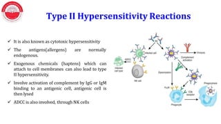  It is also known as cytotoxic hypersensitivity
 The antigens(allergens) are normally
endogenous.
 Exogenous chemicals (haptens) which can
attach to cell membranes can also lead to type
II hypersensitivity.
 Involve activation of complement by IgG or IgM
binding to an antigenic cell, antigenic cell is
then lysed
 ADCC is also involved, through NK cells
Type II Hypersensitivity Reactions
 