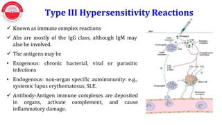  Known as immune complex reactions
 Abs are mostly of the IgG class, although IgM may
also be involved.
 The antigens may be
• Exogenous: chronic bacterial, viral or parasitic
infections
• Endogenous: non-organ specific autoimmunity: e.g.,
systemic lupus erythematosus, SLE.
 Antibody-Antigen immune complexes are deposited
in organs, activate complement, and cause
inflammatory damage.
Type III Hypersensitivity Reactions
 