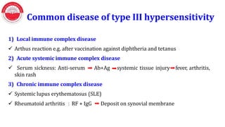 Common disease of type III hypersensitivity
1) Local immune complex disease
 Arthus reaction e.g. after vaccination against diphtheria and tetanus
2) Acute systemic immune complex disease
 Serum sickness: Anti-serum Ab+Ag
skin rash
3) Chronic immune complex disease
 Systemic lupus erythematosus (SLE)
systemic tissue injury fever, arthritis,
 Rheumatoid arthritis ：RF + IgG Deposit on synovial membrane
 