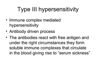 Type III hypersensitivity
• Immune complex mediated
hypersensitivity
• Antibody driven process
• The antibodies react with free antigen and
under the right circumstances they form
soluble immune complexes that circulate
in the blood giving rise to “serum sickness”

 