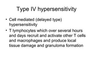 Type IV hypersensitivity
• Cell mediated (delayed type)
hypersensitivity
• T lymphocytes which over several hours
and days recruit and activate other T cells
and macrophages and produce local
tissue damage and granuloma formation

 