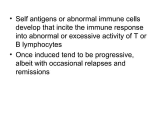 • Self antigens or abnormal immune cells
develop that incite the immune response
into abnormal or excessive activity of T or
B lymphocytes
• Once induced tend to be progressive,
albeit with occasional relapses and
remissions

 
