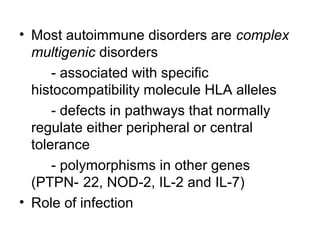 • Most autoimmune disorders are complex
multigenic disorders
- associated with specific
histocompatibility molecule HLA alleles
- defects in pathways that normally
regulate either peripheral or central
tolerance
- polymorphisms in other genes
(PTPN- 22, NOD-2, IL-2 and IL-7)
• Role of infection

 