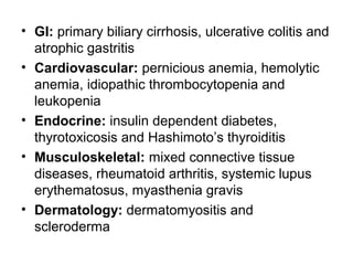 • GI: primary biliary cirrhosis, ulcerative colitis and
atrophic gastritis
• Cardiovascular: pernicious anemia, hemolytic
anemia, idiopathic thrombocytopenia and
leukopenia
• Endocrine: insulin dependent diabetes,
thyrotoxicosis and Hashimoto’s thyroiditis
• Musculoskeletal: mixed connective tissue
diseases, rheumatoid arthritis, systemic lupus
erythematosus, myasthenia gravis
• Dermatology: dermatomyositis and
scleroderma

 