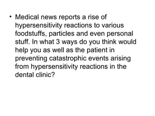 • Medical news reports a rise of
hypersensitivity reactions to various
foodstuffs, particles and even personal
stuff. In what 3 ways do you think would
help you as well as the patient in
preventing catastrophic events arising
from hypersensitivity reactions in the
dental clinic?

 