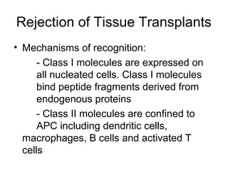 Rejection of Tissue Transplants
• Mechanisms of recognition:
- Class I molecules are expressed on
all nucleated cells. Class I molecules
bind peptide fragments derived from
endogenous proteins
- Class II molecules are confined to
APC including dendritic cells,
macrophages, B cells and activated T
cells

 