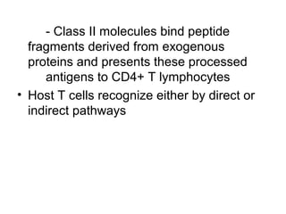 - Class II molecules bind peptide
fragments derived from exogenous
proteins and presents these processed
antigens to CD4+ T lymphocytes
• Host T cells recognize either by direct or
indirect pathways

 