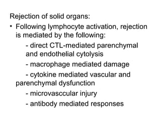 Rejection of solid organs:
• Following lymphocyte activation, rejection
is mediated by the following:
- direct CTL-mediated parenchymal
and endothelial cytolysis
- macrophage mediated damage
- cytokine mediated vascular and
parenchymal dysfunction
- microvasccular injury
- antibody mediated responses

 