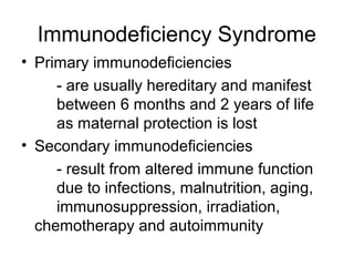 Immunodeficiency Syndrome
• Primary immunodeficiencies
- are usually hereditary and manifest
between 6 months and 2 years of life
as maternal protection is lost
• Secondary immunodeficiencies
- result from altered immune function
due to infections, malnutrition, aging,
immunosuppression, irradiation,
chemotherapy and autoimmunity

 