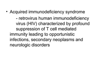 • Acquired immunodeficiency syndrome
- retrovirus human immunodeficiency
virus (HIV) characterized by profound
suppression of T cell mediated
immunity leading to opportunistic
infections, secondary neoplasms and
neurologic disorders

 