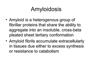 Amyloidosis
• Amyloid is a heterogenous group of
fibrillar proteins that share the ability to
aggregate into an insoluble, cross-beta
pleated sheet tertiary conformation
• Amyloid fibrils accumulate extracellularly
in tissues due either to excess synthesis
or resistance to catabolism

 