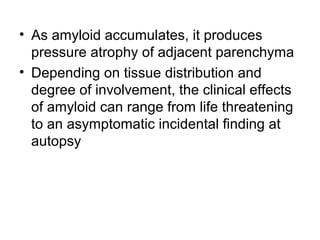 • As amyloid accumulates, it produces
pressure atrophy of adjacent parenchyma
• Depending on tissue distribution and
degree of involvement, the clinical effects
of amyloid can range from life threatening
to an asymptomatic incidental finding at
autopsy

 