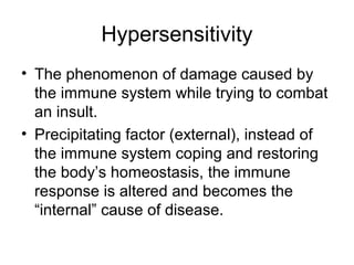 Hypersensitivity
• The phenomenon of damage caused by
the immune system while trying to combat
an insult.
• Precipitating factor (external), instead of
the immune system coping and restoring
the body’s homeostasis, the immune
response is altered and becomes the
“internal” cause of disease.

 