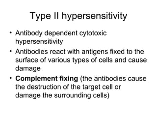 Type II hypersensitivity
• Antibody dependent cytotoxic
hypersensitivity
• Antibodies react with antigens fixed to the
surface of various types of cells and cause
damage
• Complement fixing (the antibodies cause
the destruction of the target cell or
damage the surrounding cells)

 