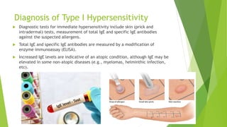 Diagnosis of Type I Hypersensitivity
 Diagnostic tests for immediate hypersensitivity include skin (prick and
intradermal) tests, measurement of total IgE and specific IgE antibodies
against the suspected allergens.
 Total IgE and specific IgE antibodies are measured by a modification of
enzyme immunoassay (ELISA).
 Increased IgE levels are indicative of an atopic condition, although IgE may be
elevated in some non-atopic diseases (e.g., myelomas, helminthic infection,
etc).
 