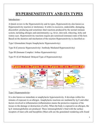 1
HYPERSENSITIVITY AND ITS TYPES
Introduction: -
A Quick review to the Hypersensitivity and its types, Hypersensitivity also known as
Hypersensitivity reaction or intolerance. It refers to excessive, undesirable, damaging,
discomfort- producing and sometimes fatal reactions produced by the normal immune
system, including allergies and autoimmunity e.g. fever, skin rash, wheezing, itchy and
watery eyes. Hypersensitivity reactions require pre-sensitized (immune) state of the host.
Based on the duration and mechanism of the reaction Hypersensitivity is classified as-
Type I (Immediate/Atopic/Anaphylactic Hypersensitivity)
Type II (Cytotoxic Hypersensitivity/ Antibody Mediated Hypersensitivity)
Type III (Immune Complex/ Arthus Hypersensitivity)
Type IV (Cell Mediated/ Delayed Type of Hypersensitivity)
Type I Hypersensitivity-
It is also known as immediate or anaphylactic hypersensitivity. It develops within few
minutes of exposure to an allergen. Anaphylactic reactions are mediated by Ig E and other
factors involved in inflammation (inflammation means the protective response of the
tissues to the damage or destruction of cells). When the body is exposed to an allergen, the
Ig E immunoglobulins are produced. These immunoglobulin’s bind with the surface
receptors of mast cells and basophiles (Mast cells are the granulated wandering cells found
 