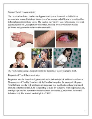3
Signs of Type I Hypersensitivity-
The chemical mediators produce the hypersensitivity reactions such as fall in blood
pressure (due to vasodilatation), obstruction of air passage and difficulty in breathing (due
to bronchoconstriction) and shock. The reaction may involve skin (urticaria and eczeema),
eyes (conjunctivitis), nasopharynx (rhinorrhea, rhinitis), bronchopulmonary tissues
(asthama) and gastroinestinal tract (Gastroenteritis).
The reaction may cause a range of symptoms from minor inconvenience to death.
Diagnosis of Type I Hypersensitivity-
Diagnostic tests for immediate hypersensitivity include skin (prick and intradermal) tests,
Measurement of Total Ig E and specific Ig E antibodies against the suspected allergens.
Total Ig E and specific Ig E antibodies are measured by a modification of enzyme linked
immune sorbent assay (ELISA). Increased Ig E levels are indicative of an atopic condition,
although Ig E may be elevated in some non-atopic diseases (e.g., myelomas, helminthic
infection, etc). The Normal level of IgE is <75kU/L.
 