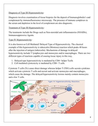 8
Diagnosis of Type III Hypersensitivity-
Diagnosis involves examination of tissue biopsies for the deposit of Immunoglobulin’s and
complement by immunofluoresence microscopy. The presence of immune complexes in
the serum and depletion in the level of complement are also diagnostic.
Treatment of Type III Hypersensitivity-
The treatments include the Drugs such as Non-steroidal anti-inflammatories (NSAIDs),
Immunosuppressive Agents.
Type IV Hypersensitivity-
It is also known as Cell Mediated/ Delayed Type of Hypersensitivity. The classical
example of this hypersensitivity is tuberculin (Montoux) reaction which peaks 48 hours
after the injection of antigen (tuberculin). Mechanisms of damage in delayed
hypersensitivity include T lymphocytes and monocytes and/or macrophages. There are two
different types of reactions capable of causing tissue injury in this way.
1. Delayed type hypersensitivity is mediated by CD4+ helper Tcells
2. Cell mediated cytotoxicity is mediated by CD8+ T cells.
Cytotoxic T cells (Tc) cause direct damage whereas helper T (TH1) cells secrete cytokines
which activate cytotoxic T cells and recruit and activate monocytes and macrophages,
which cause the damage. The delayed hypersensitivity lesions mainly contain monocytes
and a few T cells.
 