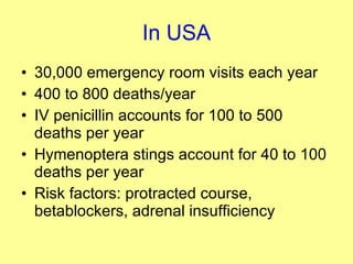 In USA 30,000 emergency room visits each year 400 to 800 deaths/year IV penicillin accounts for 100 to 500 deaths per year Hymenoptera stings account for 40 to 100 deaths per year Risk factors: protracted course, betablockers, adrenal insufficiency 