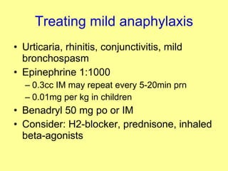 Treating mild anaphylaxis Urticaria, rhinitis, conjunctivitis, mild bronchospasm Epinephrine 1:1000  0.3cc IM may repeat every 5-20min prn 0.01mg per kg in children Benadryl 50 mg po or IM Consider: H2-blocker, prednisone, inhaled beta-agonists 