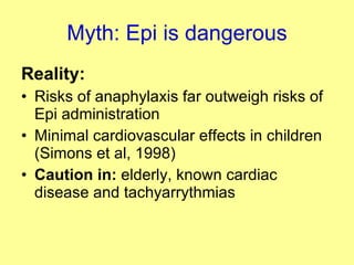 Myth: Epi is dangerous Reality: Risks of anaphylaxis far outweigh risks of Epi administration Minimal cardiovascular effects in children (Simons et al, 1998) Caution in:  elderly, known cardiac disease and tachyarrythmias 