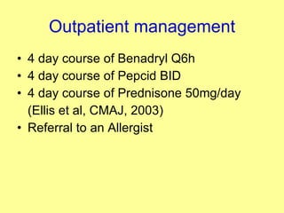 Outpatient management 4 day course of Benadryl Q6h  4 day course of Pepcid BID 4 day course of Prednisone 50mg/day (Ellis et al, CMAJ, 2003) Referral to an Allergist 