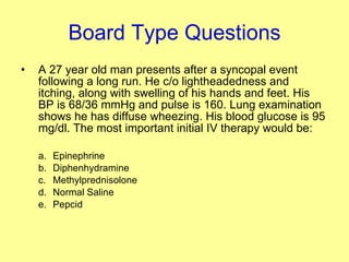 Board Type Questions A 27 year old man presents after a syncopal event following a long run. He c/o lightheadedness and itching, along with swelling of his hands and feet. His BP is 68/36 mmHg and pulse is 160. Lung examination shows he has diffuse wheezing. His blood glucose is 95 mg/dl. The most important initial IV therapy would be: Epinephrine Diphenhydramine Methylprednisolone Normal Saline Pepcid  